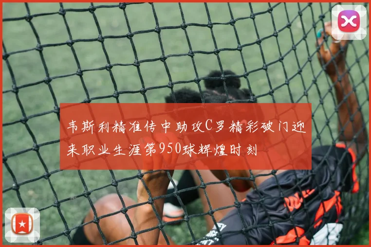 韦斯利精准传中助攻C罗精彩破门迎来职业生涯第950球辉煌时刻