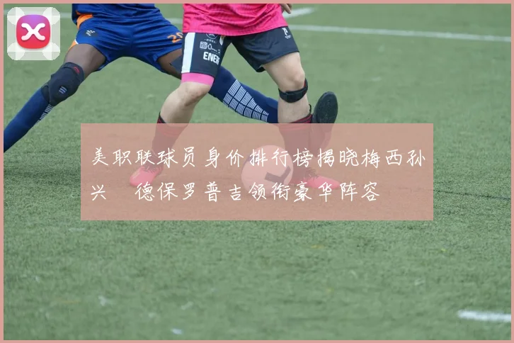 美职联球员身价排行榜揭晓梅西孙兴慜德保罗普吉领衔豪华阵容