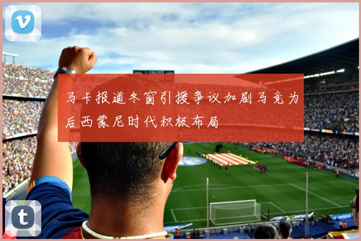 马卡报道冬窗引援争议加剧马竞为后西蒙尼时代积极布局