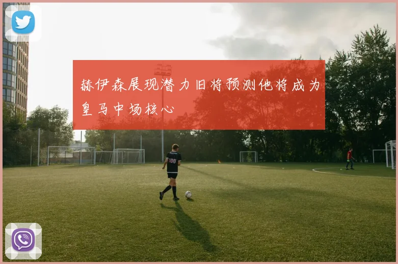 赫伊森展现潜力旧将预测他将成为皇马中场核心