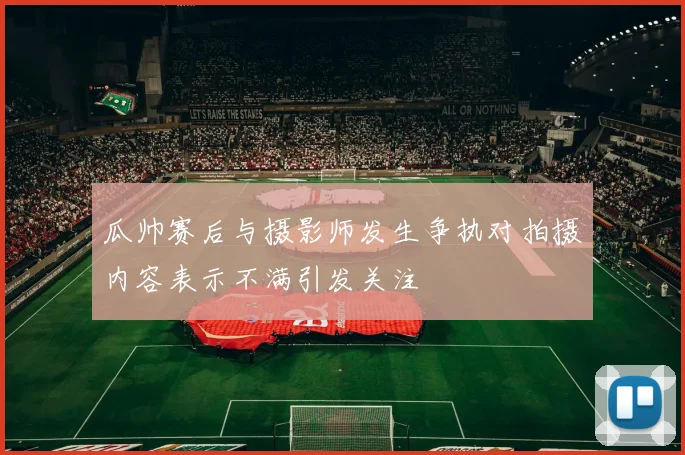 瓜帅赛后与摄影师发生争执对拍摄内容表示不满引发关注