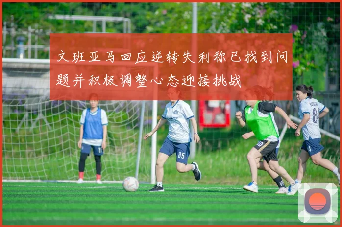 文班亚马回应逆转失利称已找到问题并积极调整心态迎接挑战