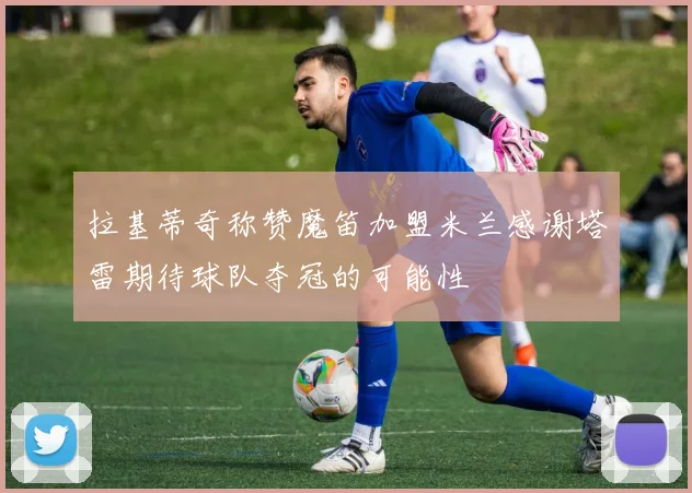 拉基蒂奇称赞魔笛加盟米兰感谢塔雷期待球队夺冠的可能性