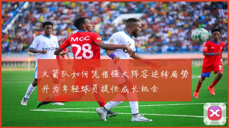 火箭队如何凭借强大阵容逆转局势并为年轻球员提供成长机会