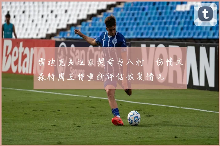 雷迪克关注东契奇与八村塁伤情文森特周五将重新评估恢复情况
