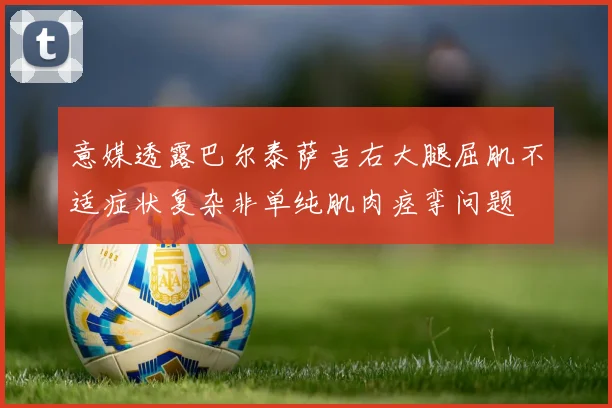 意媒透露巴尔泰萨吉右大腿屈肌不适症状复杂非单纯肌肉痉挛问题