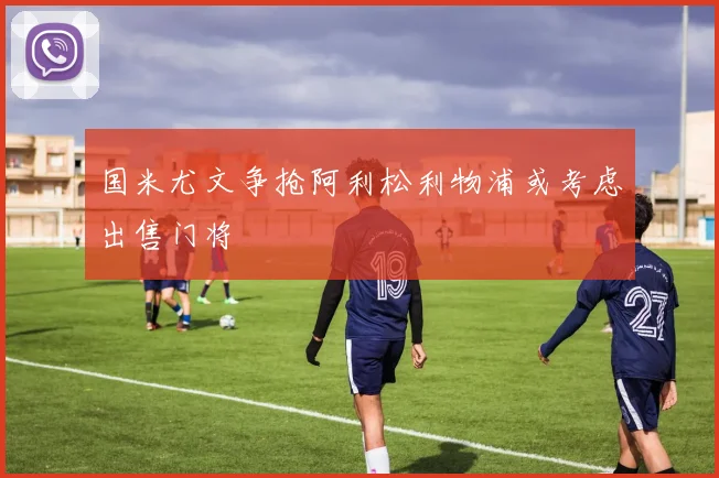 国米尤文争抢阿利松利物浦或考虑出售门将