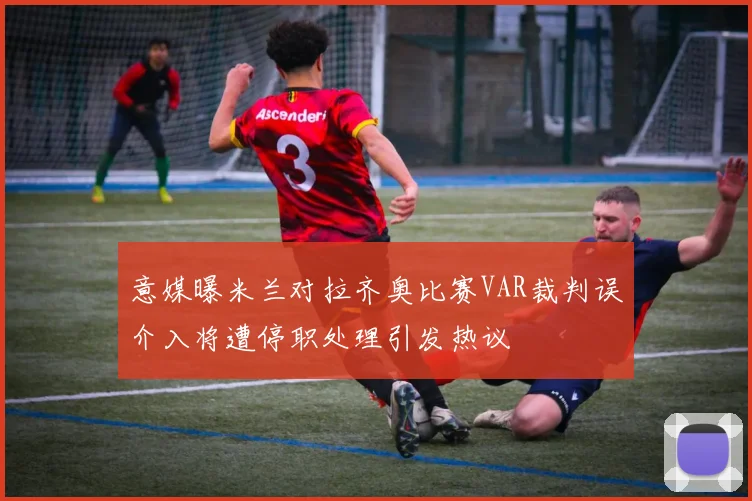意媒曝米兰对拉齐奥比赛VAR裁判误介入将遭停职处理引发热议