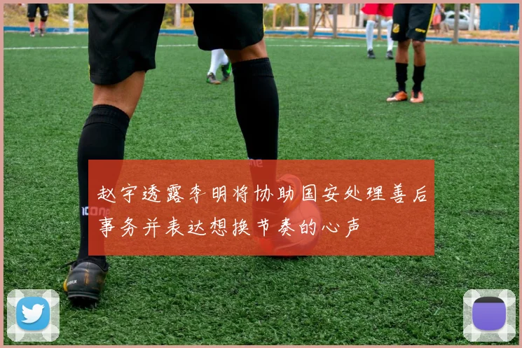 赵宇透露李明将协助国安处理善后事务并表达想换节奏的心声