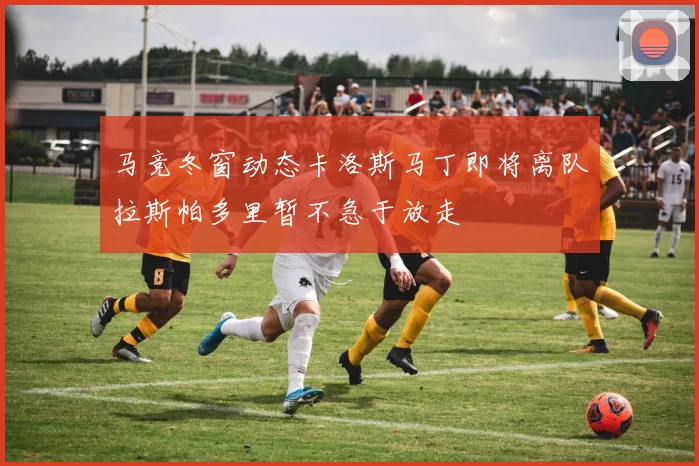 马竞冬窗动态卡洛斯马丁即将离队拉斯帕多里暂不急于放走