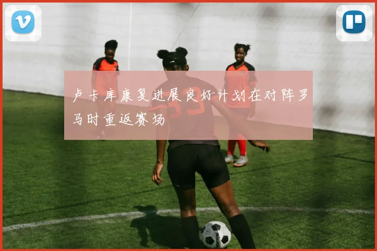 卢卡库康复进展良好计划在对阵罗马时重返赛场