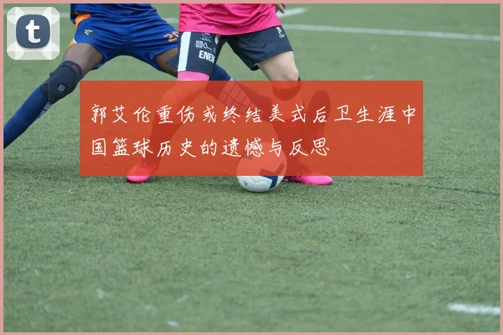 郭艾伦重伤或终结美式后卫生涯中国篮球历史的遗憾与反思